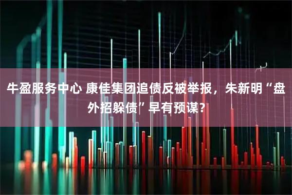 牛盈服务中心 康佳集团追债反被举报,朱新明“盘外招躲债”早有预谋?