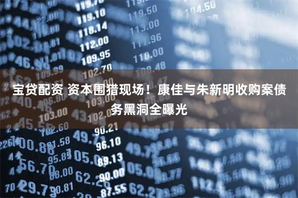 宝贷配资 资本围猎现场!康佳与朱新明收购案债务黑洞全曝光