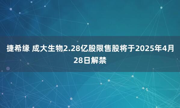 捷希缘 成大生物2.28亿股限售股将于2025年4月28日解禁