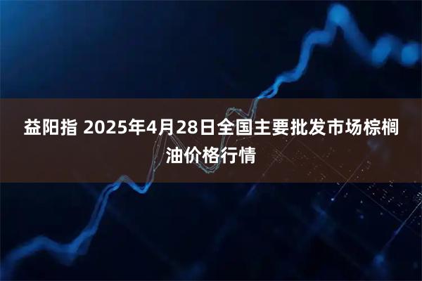 益阳指 2025年4月28日全国主要批发市场棕榈油价格行情