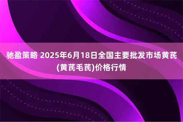 驰盈策略 2025年6月18日全国主要批发市场黄芪(黄芪毛芪)价格行情
