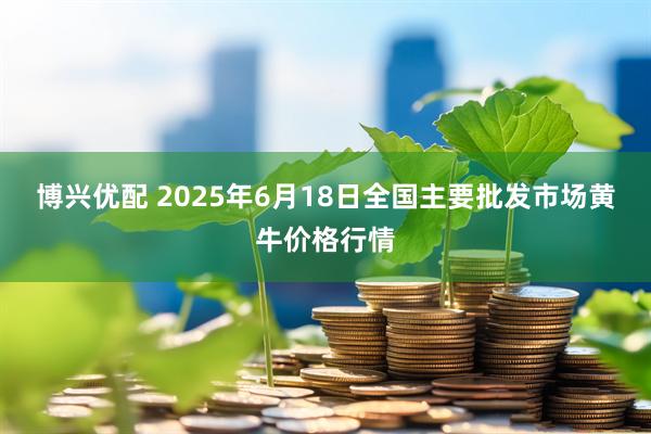 博兴优配 2025年6月18日全国主要批发市场黄牛价格行情
