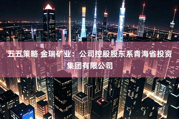 五五策略 金瑞矿业：公司控股股东系青海省投资集团有限公司