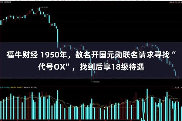 福牛财经 1950年,数名开国元勋联名请求寻找“代号OX”,找到后享18级待遇