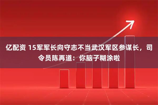 亿配资 15军军长向守志不当武汉军区参谋长,司令员陈再道:你脑子糊涂啦