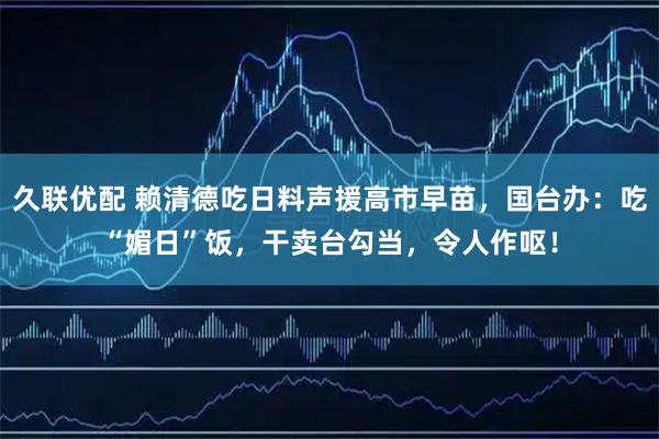 久联优配 赖清德吃日料声援高市早苗,国台办:吃“媚日”饭,干卖台勾当,令人作呕!
