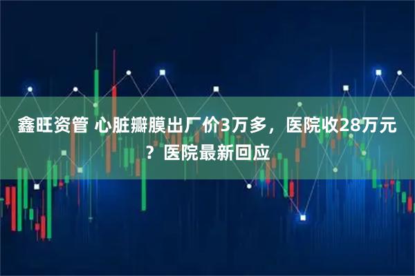 鑫旺资管 心脏瓣膜出厂价3万多,医院收28万元?医院最新回应