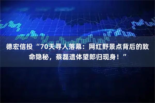 德宏信投 “70天寻人落幕:网红野景点背后的致命隐秘,蔡磊遗体望郎归现身!”