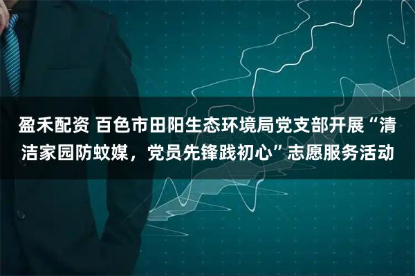 盈禾配资 百色市田阳生态环境局党支部开展“清洁家园防蚊媒,党员先锋践初心”志愿服务活动
