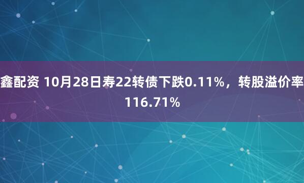 鑫配资 10月28日寿22转债下跌0.11%，转股溢价率116.71%
