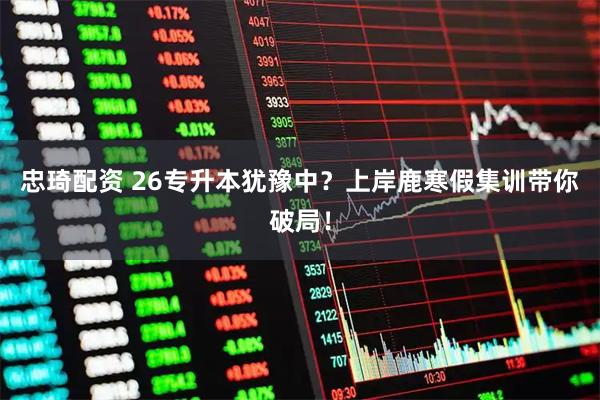 忠琦配资 26专升本犹豫中?上岸鹿寒假集训带你破局!