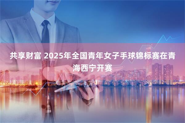 共享财富 2025年全国青年女子手球锦标赛在青海西宁开赛