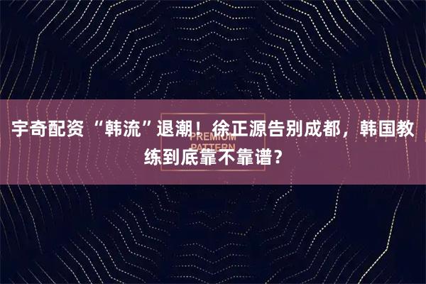 宇奇配资 “韩流”退潮！徐正源告别成都，韩国教练到底靠不靠谱？