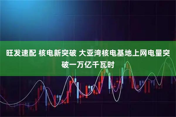 旺发速配 核电新突破 大亚湾核电基地上网电量突破一万亿千瓦时