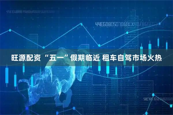 旺源配资 “五一”假期临近 租车自驾市场火热