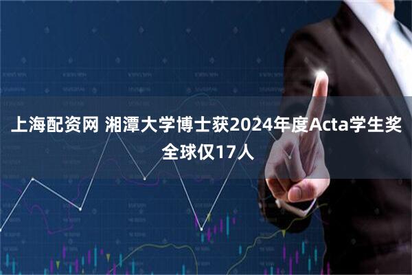 上海配资网 湘潭大学博士获2024年度Acta学生奖 全球仅17人