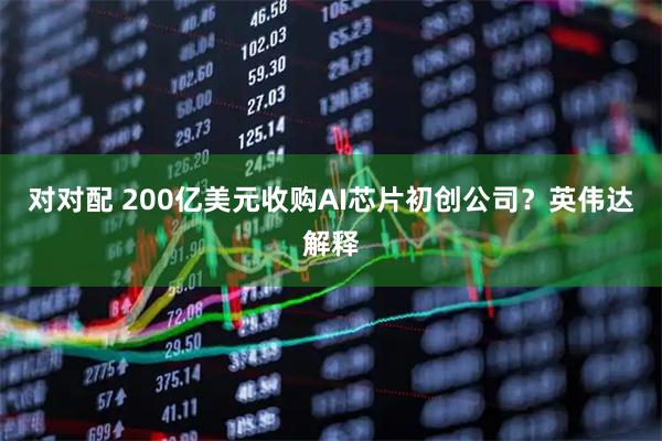 对对配 200亿美元收购AI芯片初创公司?英伟达解释