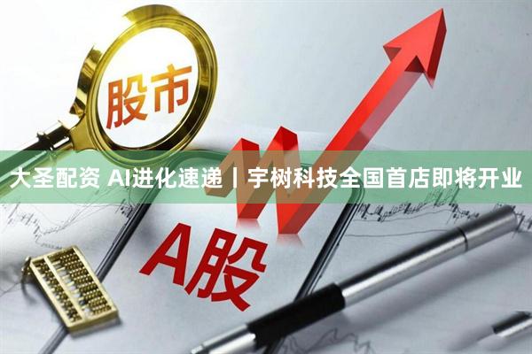 大圣配资 AI进化速递丨宇树科技全国首店即将开业