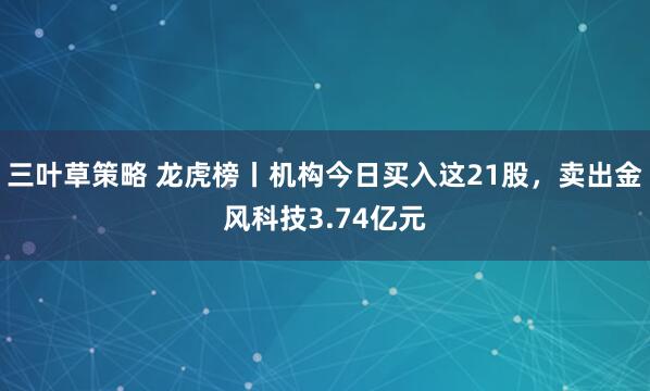 三叶草策略 龙虎榜丨机构今日买入这21股，卖出金风科技3.74亿元