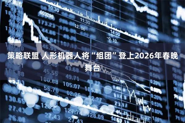 策略联盟 人形机器人将“组团”登上2026年春晚舞台