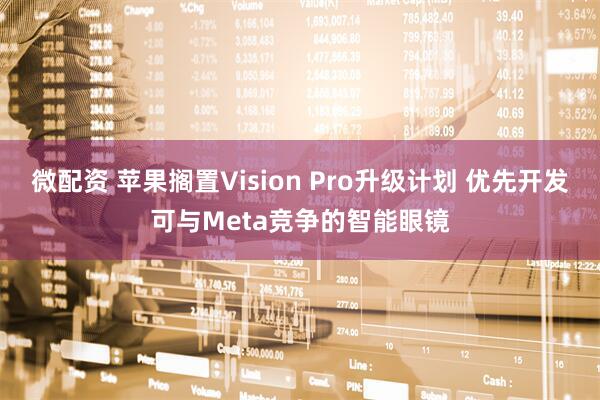 微配资 苹果搁置Vision Pro升级计划 优先开发可与Meta竞争的智能眼镜