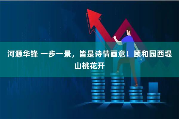 河源华锋 一步一景，皆是诗情画意！颐和园西堤山桃花开