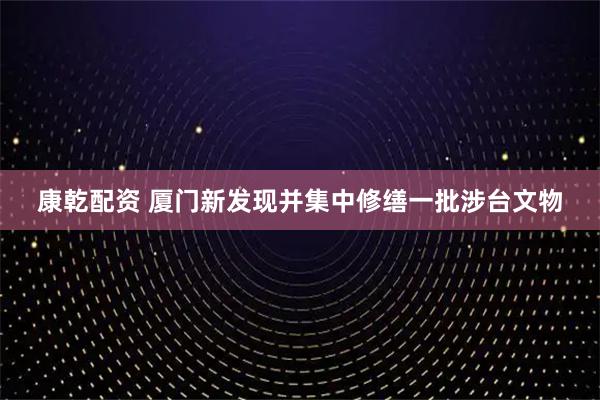 康乾配资 厦门新发现并集中修缮一批涉台文物