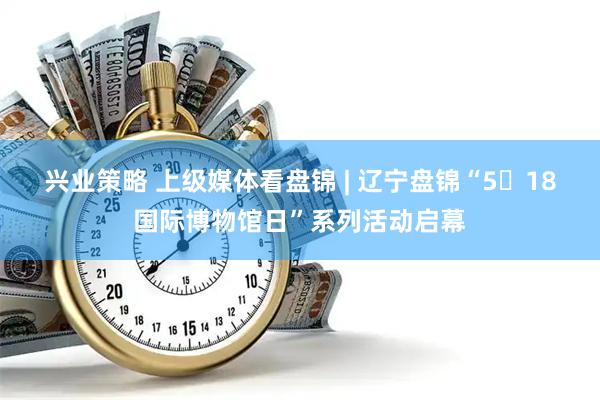 兴业策略 上级媒体看盘锦 | 辽宁盘锦“5・18国际博物馆日”系列活动启幕