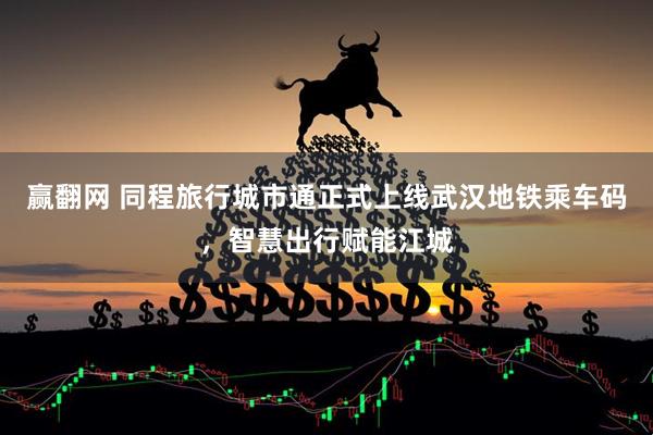 赢翻网 同程旅行城市通正式上线武汉地铁乘车码，智慧出行赋能江城