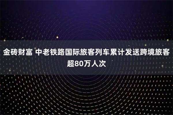 金砖财富 中老铁路国际旅客列车累计发送跨境旅客超80万人次