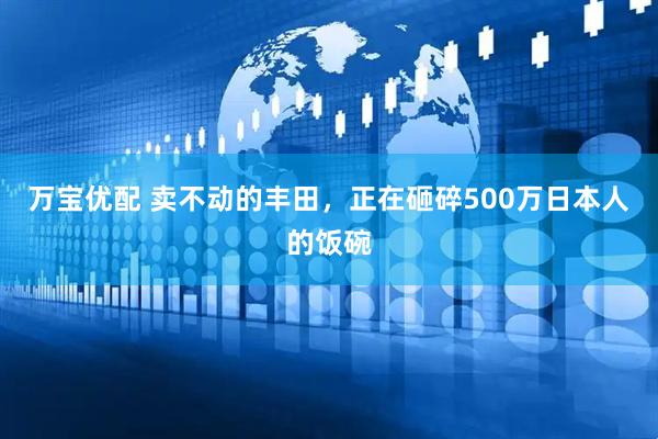万宝优配 卖不动的丰田,正在砸碎500万日本人的饭碗